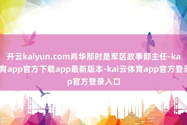 开云kaiyun.com肖华那时是军区政事部主任-kai云体育app官方下载app最新版本-kai云体育app官方登录入口