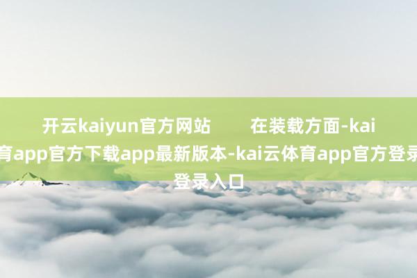 开云kaiyun官方网站        在装载方面-kai云体育app官方下载app最新版本-kai云体育app官方登录入口