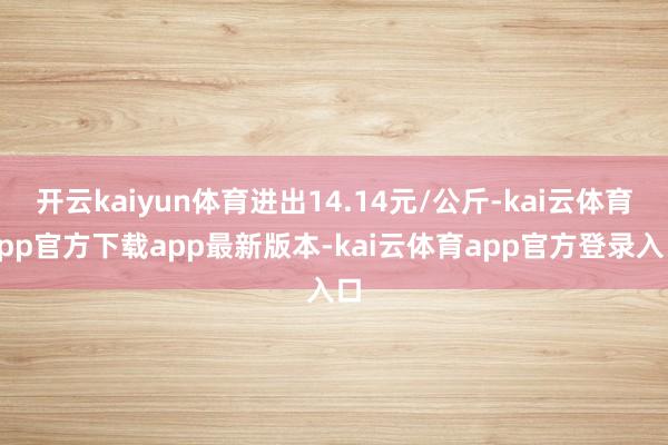 开云kaiyun体育进出14.14元/公斤-kai云体育app官方下载app最新版本-kai云体育app官方登录入口