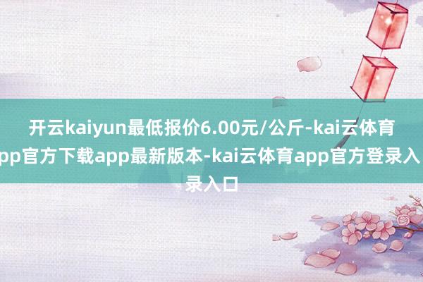 开云kaiyun最低报价6.00元/公斤-kai云体育app官方下载app最新版本-kai云体育app官方登录入口