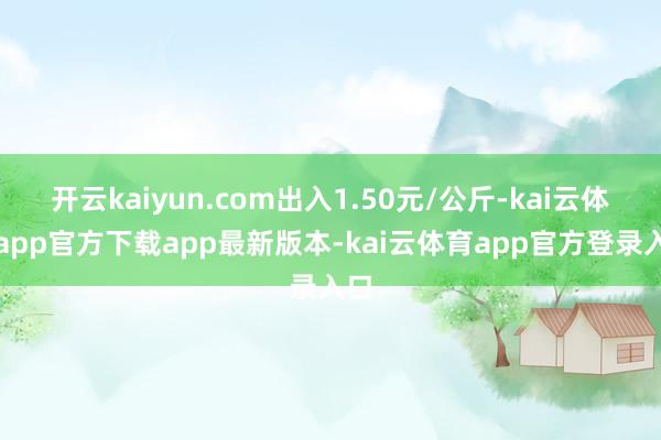 开云kaiyun.com出入1.50元/公斤-kai云体育app官方下载app最新版本-kai云体育app官方登录入口