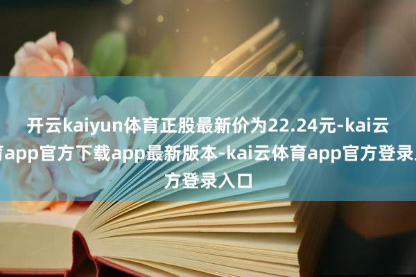 开云kaiyun体育正股最新价为22.24元-kai云体育app官方下载app最新版本-kai云体育app官方登录入口