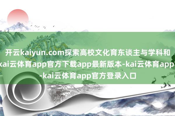 开云kaiyun.com探索高校文化育东谈主与学科和会的新旅途-kai云体育app官方下载app最新版本-kai云体育app官方登录入口