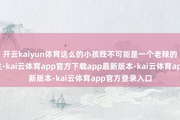开云kaiyun体育这么的小孩既不可能是一个老辣的政客和睿智君主-kai云体育app官方下载app最新版本-kai云体育app官方登录入口