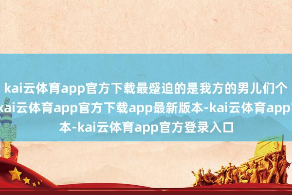 kai云体育app官方下载最蹙迫的是我方的男儿们个个理智卓绝-kai云体育app官方下载app最新版本-kai云体育app官方登录入口