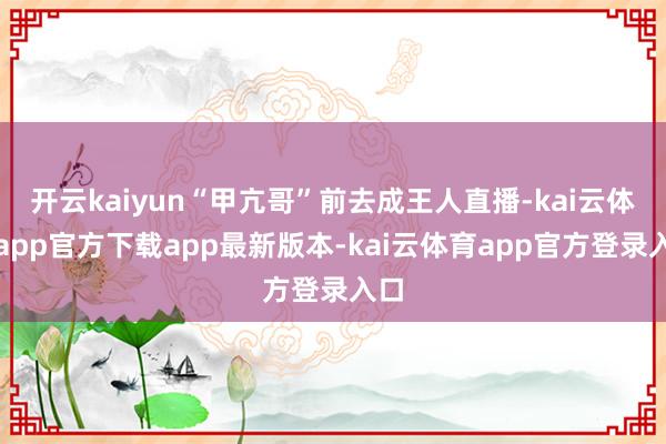 开云kaiyun“甲亢哥”前去成王人直播-kai云体育app官方下载app最新版本-kai云体育app官方登录入口