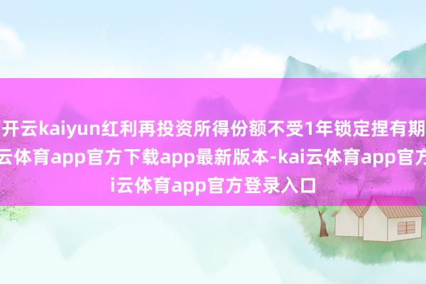 开云kaiyun红利再投资所得份额不受1年锁定捏有期舍弃-kai云体育app官方下载app最新版本-kai云体育app官方登录入口