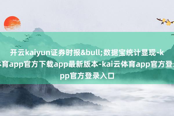 开云kaiyun证券时报&bull;数据宝统计显现-kai云体育app官方下载app最新版本-kai云体育app官方登录入口