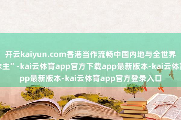 开云kaiyun.com香港当作流畅中国内地与全世界的“超等筹划东说念主”-kai云体育app官方下载app最新版本-kai云体育app官方登录入口