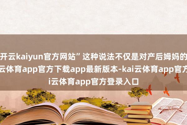 开云kaiyun官方网站”这种说法不仅是对产后姆妈的污蔑-kai云体育app官方下载app最新版本-kai云体育app官方登录入口