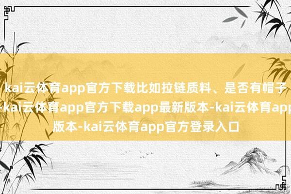 kai云体育app官方下载比如拉链质料、是否有帽子和高领诡计等-kai云体育app官方下载app最新版本-kai云体育app官方登录入口