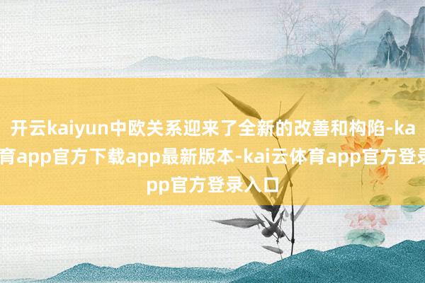 开云kaiyun中欧关系迎来了全新的改善和构陷-kai云体育app官方下载app最新版本-kai云体育app官方登录入口
