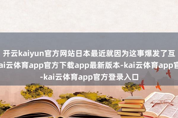 开云kaiyun官方网站日本最近就因为这事爆发了互联网骂战-kai云体育app官方下载app最新版本-kai云体育app官方登录入口