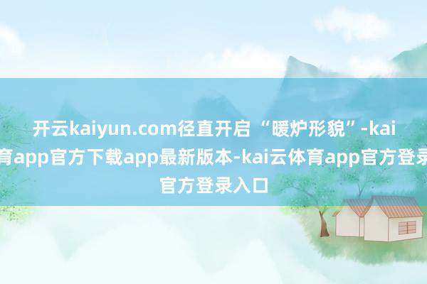 开云kaiyun.com径直开启 “暖炉形貌”-kai云体育app官方下载app最新版本-kai云体育app官方登录入口