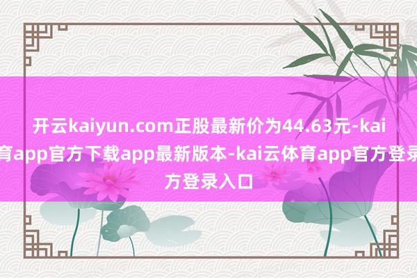 开云kaiyun.com正股最新价为44.63元-kai云体育app官方下载app最新版本-kai云体育app官方登录入口