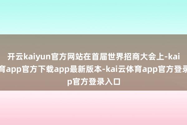 开云kaiyun官方网站在首届世界招商大会上-kai云体育app官方下载app最新版本-kai云体育app官方登录入口