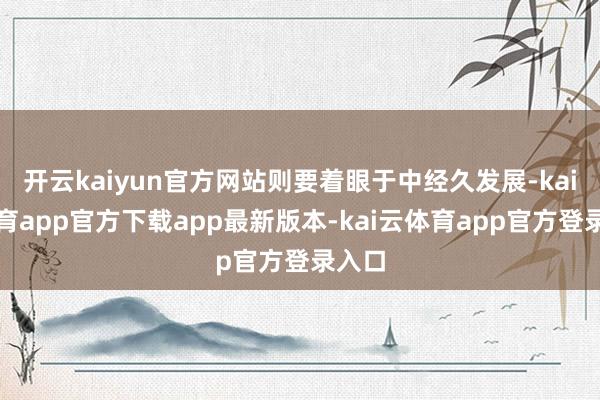 开云kaiyun官方网站则要着眼于中经久发展-kai云体育app官方下载app最新版本-kai云体育app官方登录入口