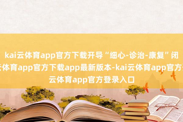 kai云体育app官方下载开导“细心-诊治-康复”闭环-kai云体育app官方下载app最新版本-kai云体育app官方登录入口