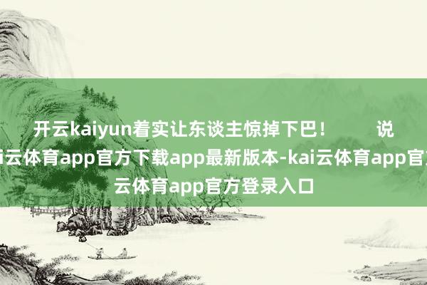 开云kaiyun着实让东谈主惊掉下巴！        说到这里-kai云体育app官方下载app最新版本-kai云体育app官方登录入口