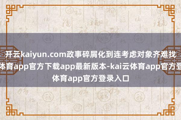 开云kaiyun.com政事碎屑化到连考虑对象齐难找-kai云体育app官方下载app最新版本-kai云体育app官方登录入口