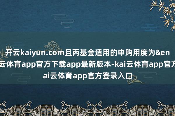 开云kaiyun.com且丙基金适用的申购用度为&ensp;1-kai云体育app官方下载app最新版本-kai云体育app官方登录入口