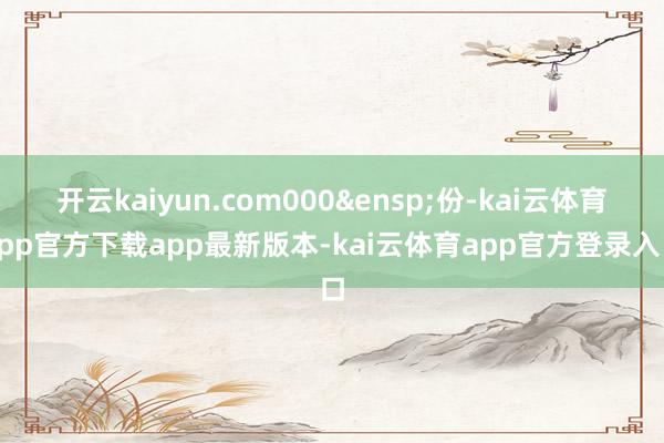 开云kaiyun.com000&ensp;份-kai云体育app官方下载app最新版本-kai云体育app官方登录入口