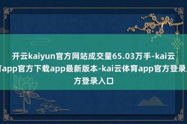 开云kaiyun官方网站成交量65.03万手-kai云体育app官方下载app最新版本-kai云体育app官方登录入口