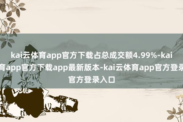 kai云体育app官方下载占总成交额4.99%-kai云体育app官方下载app最新版本-kai云体育app官方登录入口