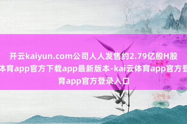 开云kaiyun.com公司人人发售约2.79亿股H股-kai云体育app官方下载app最新版本-kai云体育app官方登录入口