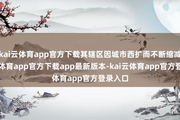 kai云体育app官方下载其辖区因城市西扩而不断缩减-kai云体育app官方下载app最新版本-kai云体育app官方登录入口