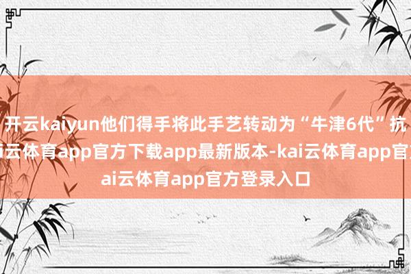 开云kaiyun他们得手将此手艺转动为“牛津6代”抗老科技-kai云体育app官方下载app最新版本-kai云体育app官方登录入口