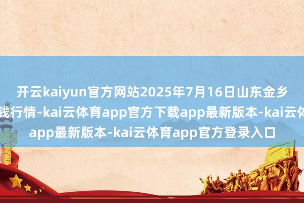 开云kaiyun官方网站2025年7月16日山东金乡大蒜专科批发商场价钱行情-kai云体育app官方下载app最新版本-kai云体育app官方登录入口