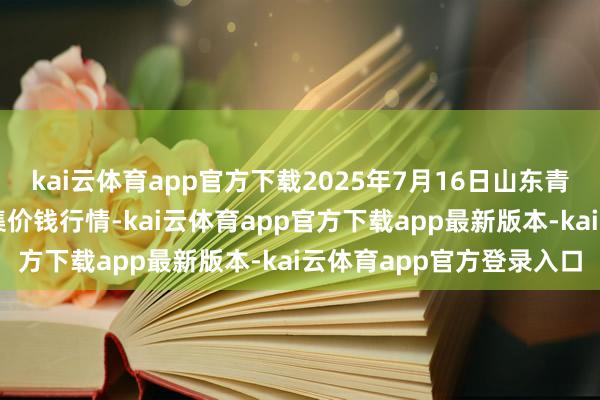 kai云体育app官方下载2025年7月16日山东青岛黄河路农居品批发市集价钱行情-kai云体育app官方下载app最新版本-kai云体育app官方登录入口