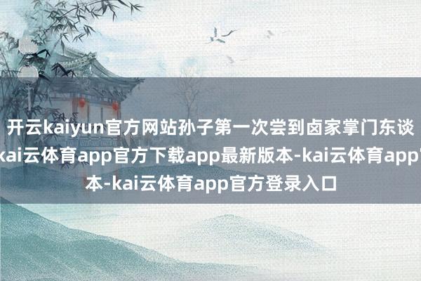 开云kaiyun官方网站孙子第一次尝到卤家掌门东谈主的卤味时-kai云体育app官方下载app最新版本-kai云体育app官方登录入口