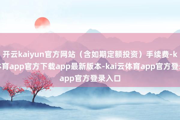 开云kaiyun官方网站（含如期定额投资）手续费-kai云体育app官方下载app最新版本-kai云体育app官方登录入口