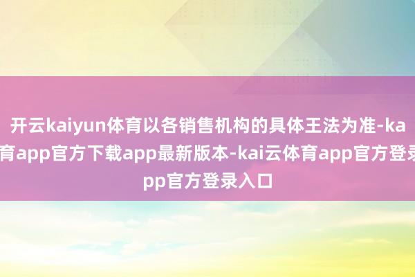 开云kaiyun体育以各销售机构的具体王法为准-kai云体育app官方下载app最新版本-kai云体育app官方登录入口