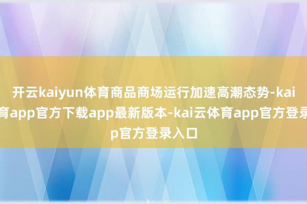 开云kaiyun体育商品商场运行加速高潮态势-kai云体育app官方下载app最新版本-kai云体育app官方登录入口