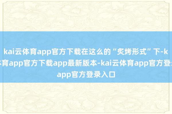 kai云体育app官方下载在这么的“炙烤形式”下-kai云体育app官方下载app最新版本-kai云体育app官方登录入口