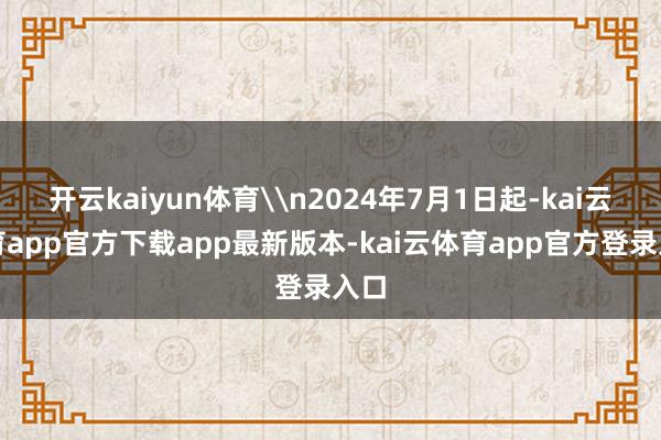 开云kaiyun体育\n2024年7月1日起-kai云体育app官方下载app最新版本-kai云体育app官方登录入口