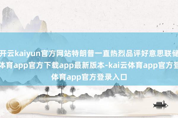 开云kaiyun官方网站特朗普一直热烈品评好意思联储-kai云体育app官方下载app最新版本-kai云体育app官方登录入口