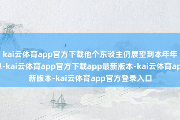 kai云体育app官方下载他个东谈主仍展望到本年年底会有两次降息-kai云体育app官方下载app最新版本-kai云体育app官方登录入口