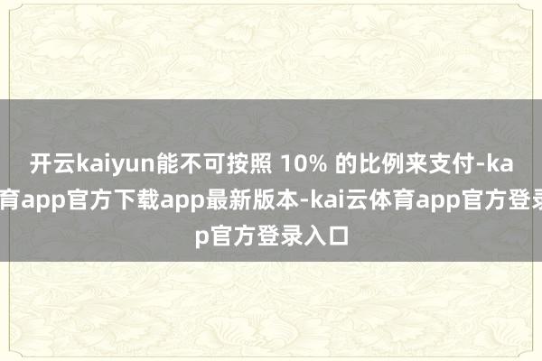 开云kaiyun能不可按照 10% 的比例来支付-kai云体育app官方下载app最新版本-kai云体育app官方登录入口