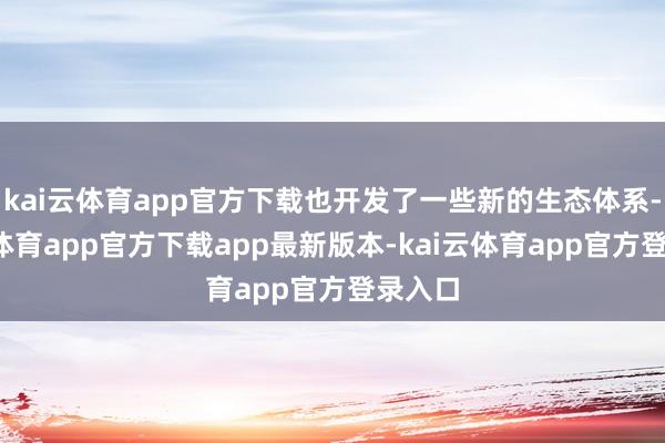 kai云体育app官方下载也开发了一些新的生态体系-kai云体育app官方下载app最新版本-kai云体育app官方登录入口