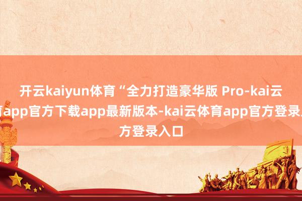 开云kaiyun体育“全力打造豪华版 Pro-kai云体育app官方下载app最新版本-kai云体育app官方登录入口
