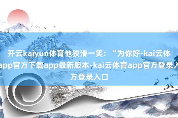 开云kaiyun体育他狡滑一笑：“为你好-kai云体育app官方下载app最新版本-kai云体育app官方登录入口