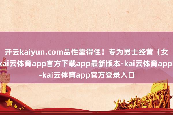 开云kaiyun.com品性靠得住！专为男士经营（女生也能用）-kai云体育app官方下载app最新版本-kai云体育app官方登录入口