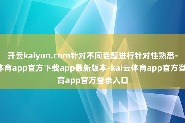 开云kaiyun.com针对不同话题进行针对性熟悉-kai云体育app官方下载app最新版本-kai云体育app官方登录入口