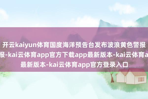 开云kaiyun体育国度海洋预告台发布波浪黄色警报和风暴潮黄色警报-kai云体育app官方下载app最新版本-kai云体育app官方登录入口