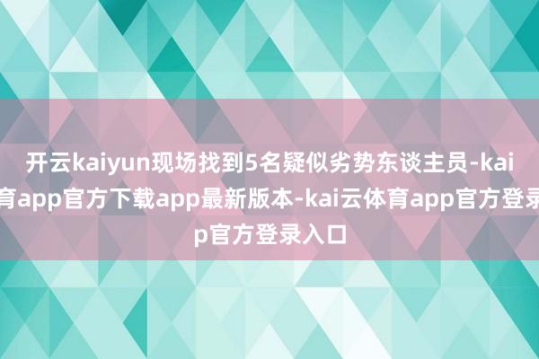 开云kaiyun现场找到5名疑似劣势东谈主员-kai云体育app官方下载app最新版本-kai云体育app官方登录入口
