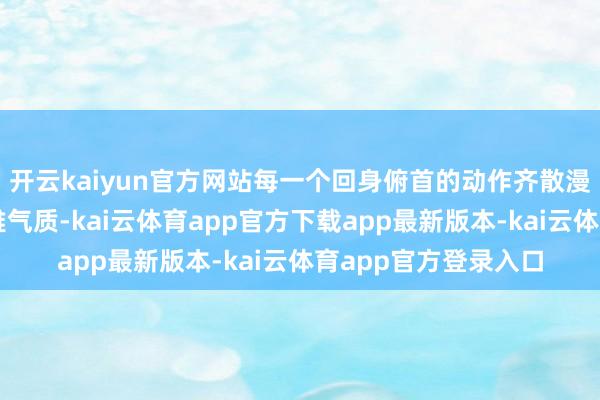 开云kaiyun官方网站每一个回身俯首的动作齐散漫着大家闺秀般的优雅气质-kai云体育app官方下载app最新版本-kai云体育app官方登录入口